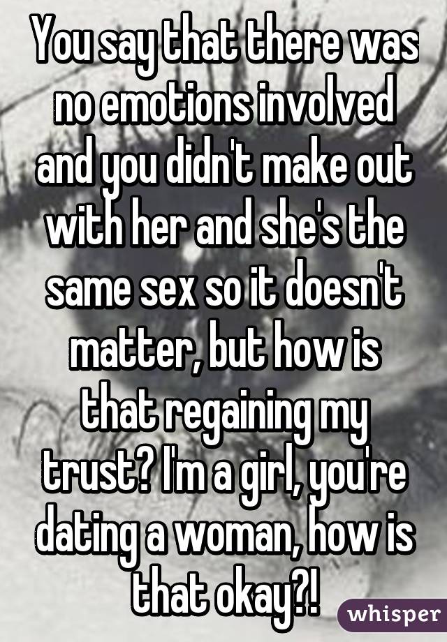 You say that there was no emotions involved and you didn't make out with her and she's the same sex so it doesn't matter, but how is that regaining my trust? I'm a girl, you're dating a woman, how is that okay?!