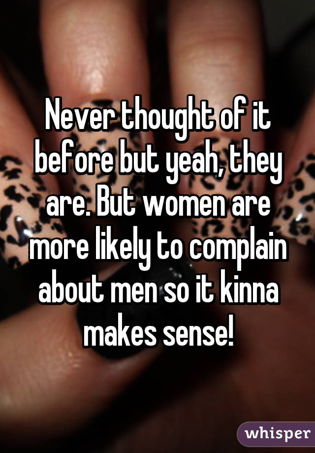 Never thought of it before but yeah, they are. But women are more likely to complain about men so it kinna makes sense!