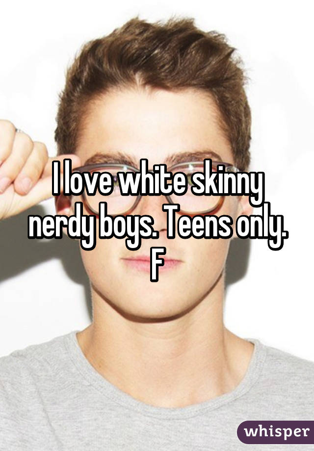 I love white skinny nerdy boys. Teens only.
F