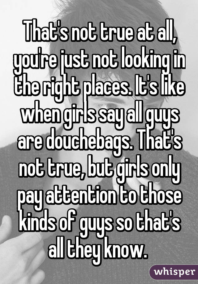 That's not true at all, you're just not looking in the right places. It's like when girls say all guys are douchebags. That's not true, but girls only pay attention to those kinds of guys so that's all they know. 