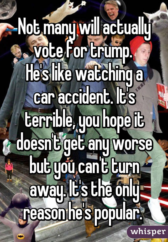 Not many will actually vote for trump. 
He's like watching a car accident. It's terrible, you hope it doesn't get any worse but you can't turn away. It's the only reason he's popular. 