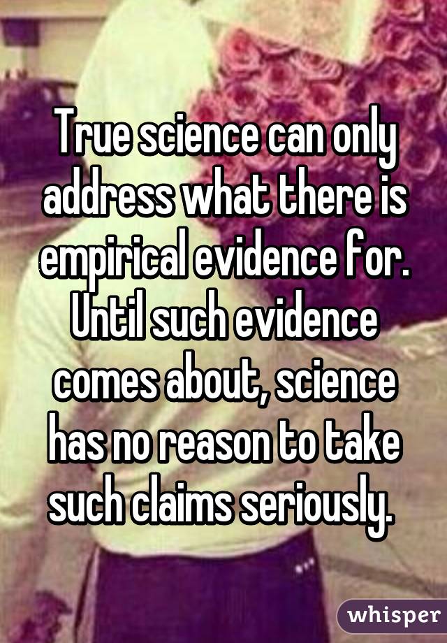 True science can only address what there is empirical evidence for. Until such evidence comes about, science has no reason to take such claims seriously. 