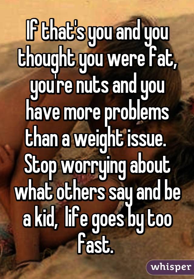 If that's you and you thought you were fat, you're nuts and you have more problems than a weight issue. 
Stop worrying about what others say and be a kid,  life goes by too fast. 