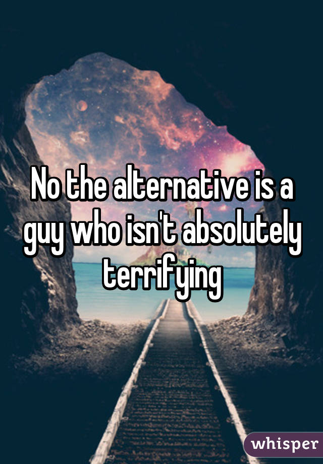 No the alternative is a guy who isn't absolutely terrifying