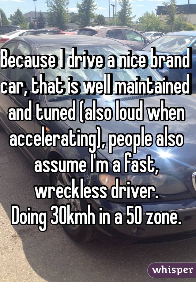 Because I drive a nice brand car, that is well maintained and tuned (also loud when accelerating), people also assume I'm a fast, wreckless driver. 
Doing 30kmh in a 50 zone. 