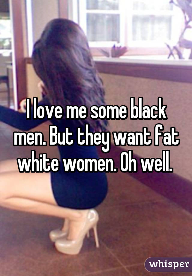 I love me some black men. But they want fat white women. Oh well. 