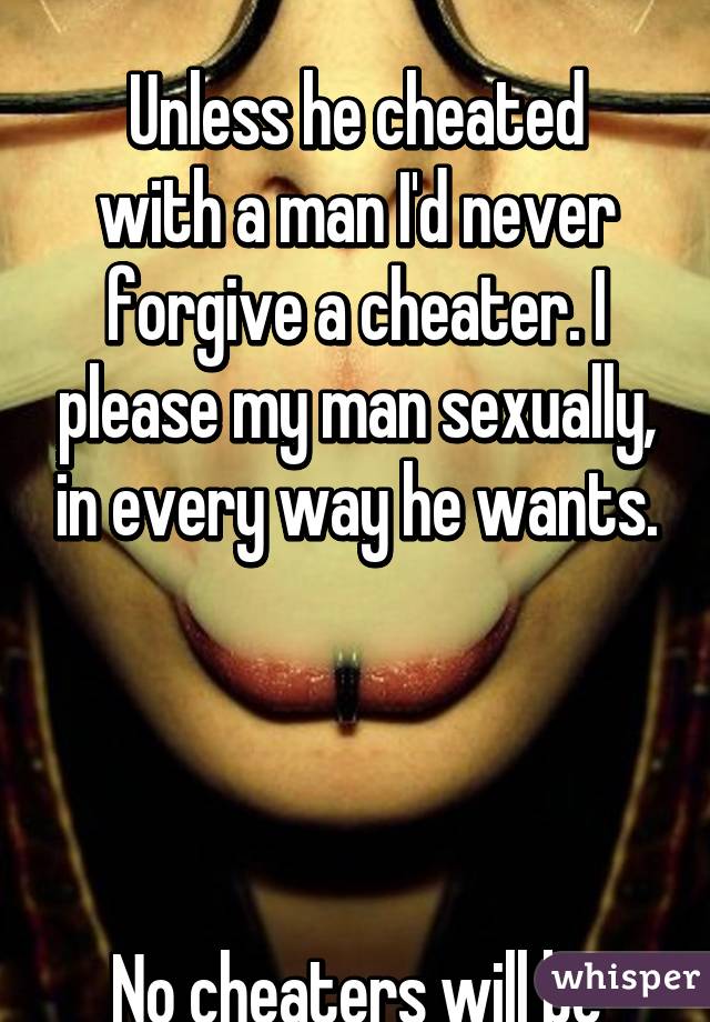 Nope. No. UT uh... 

Unless he cheated with a man I'd never forgive a cheater. I please my man sexually, in every way he wants.




No cheaters will be forgiven by me.