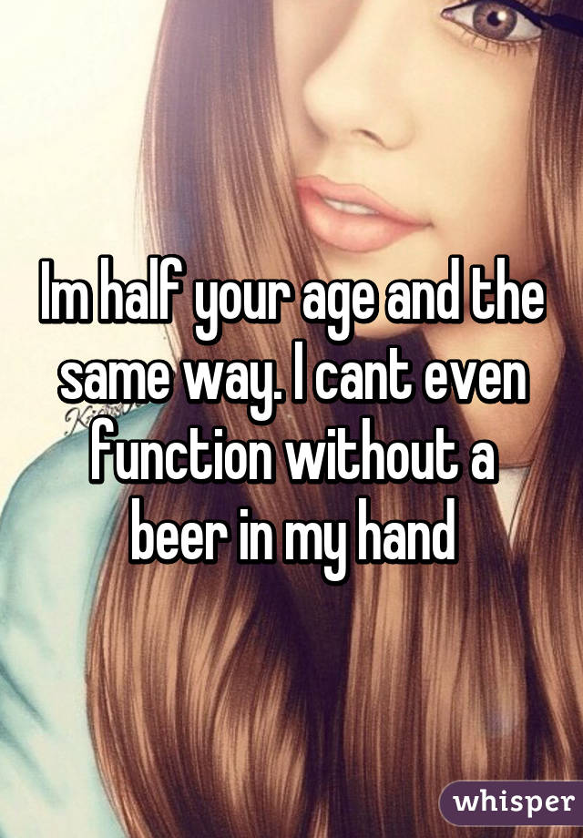 Im half your age and the same way. I cant even function without a beer in my hand