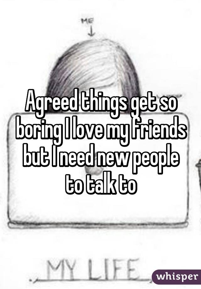 Agreed things get so boring I love my friends but I need new people to talk to