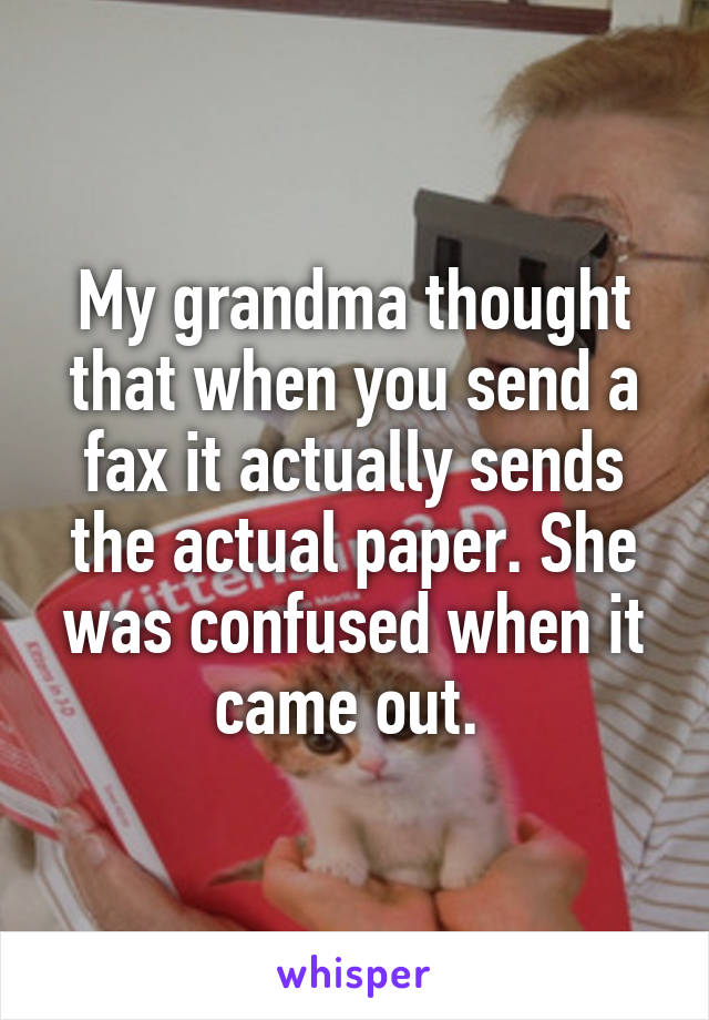 My grandma thought that when you send a fax it actually sends the actual paper. She was confused when it came out. 