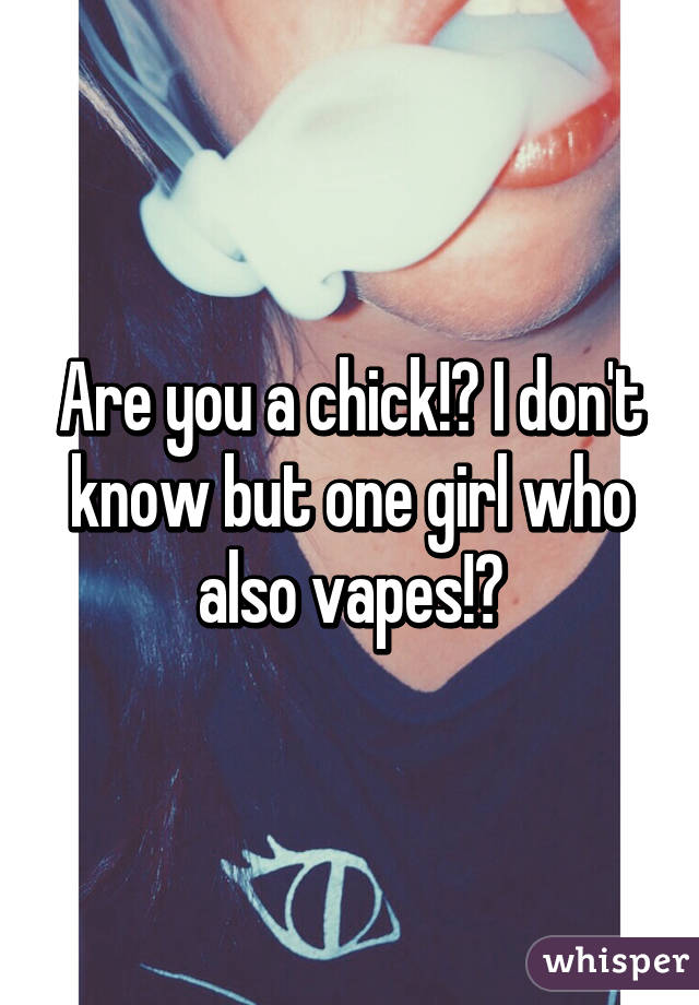 Are you a chick!? I don't know but one girl who also vapes!?