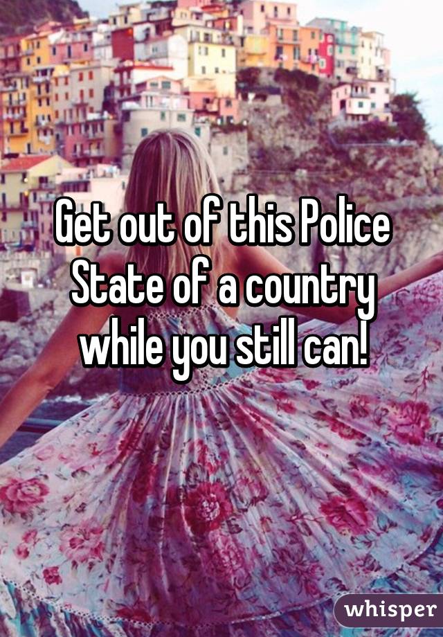 Get out of this Police State of a country while you still can!
