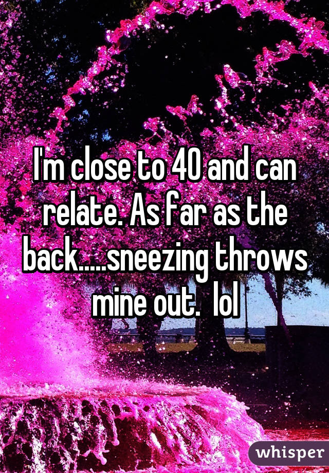 I'm close to 40 and can relate. As far as the back.....sneezing throws mine out.  lol