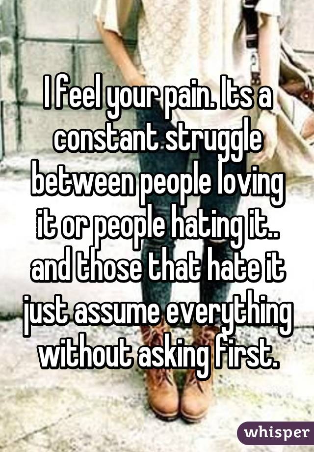 I feel your pain. Its a constant struggle between people loving it or people hating it.. and those that hate it just assume everything without asking first.