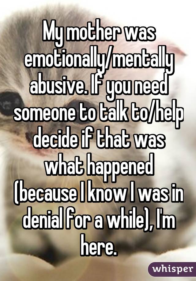 My mother was emotionally/mentally abusive. If you need someone to talk to/help decide if that was what happened (because I know I was in denial for a while), I'm here.