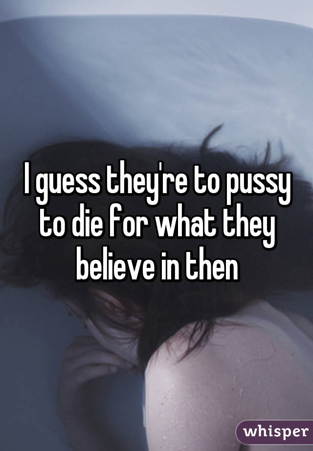 I guess they're to pussy to die for what they believe in then