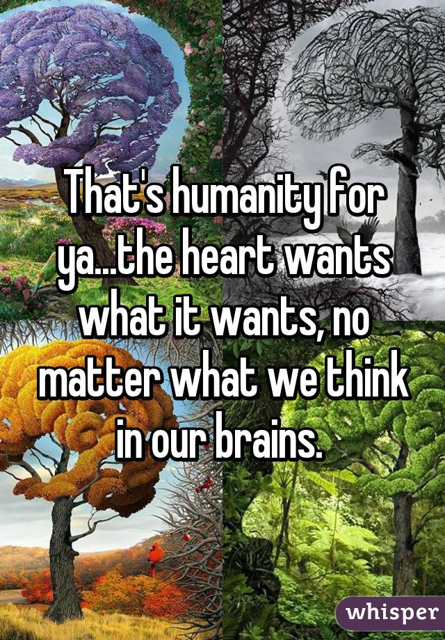 That's humanity for ya...the heart wants what it wants, no matter what we think in our brains. 