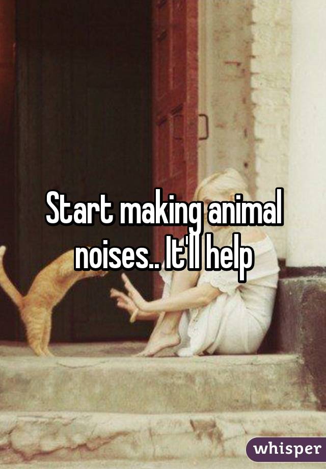 Start making animal noises.. It'll help