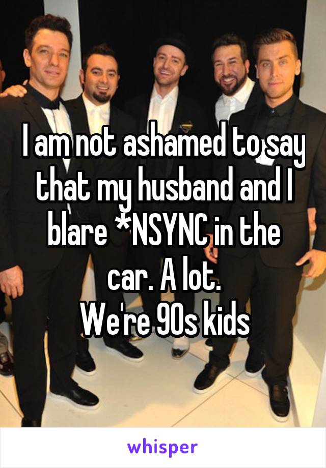 I am not ashamed to say that my husband and I blare *NSYNC in the car. A lot.
We're 90s kids