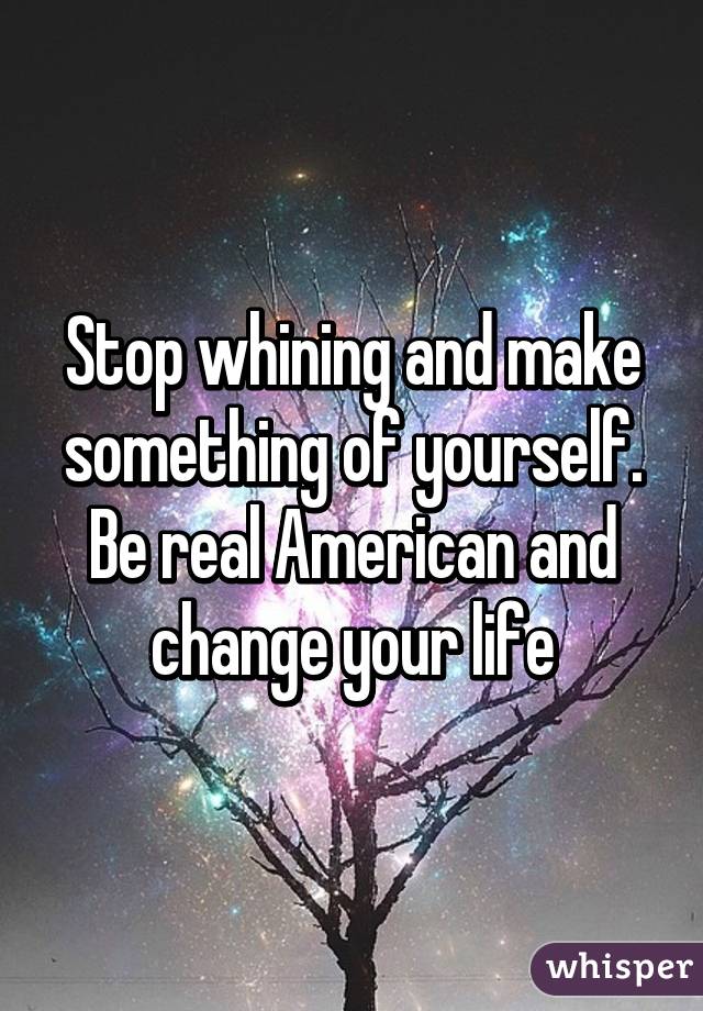 Stop whining and make something of yourself. Be real American and change your life