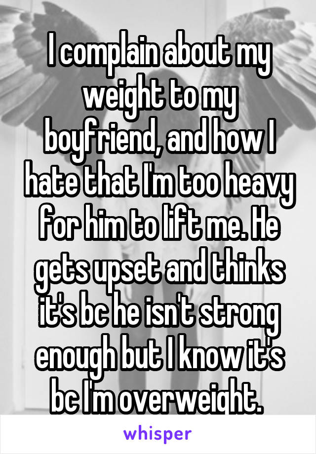 I complain about my weight to my boyfriend, and how I hate that I'm too heavy for him to lift me. He gets upset and thinks it's bc he isn't strong enough but I know it's bc I'm overweight. 