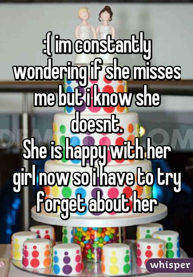 :( im constantly wondering if she misses me but i know she doesnt.
She is happy with her girl now so i have to try forget about her
