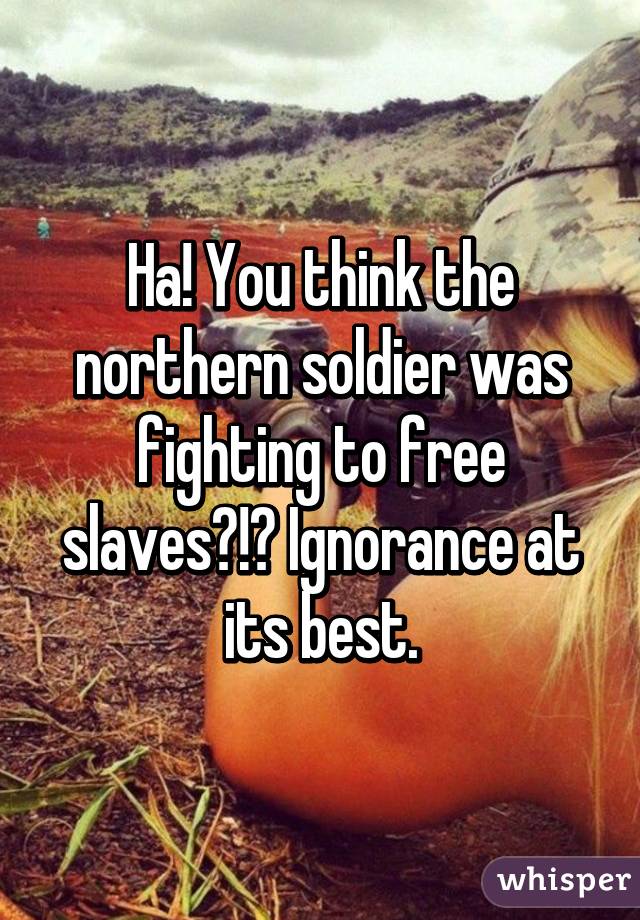 Ha! You think the northern soldier was fighting to free slaves?!? Ignorance at its best.