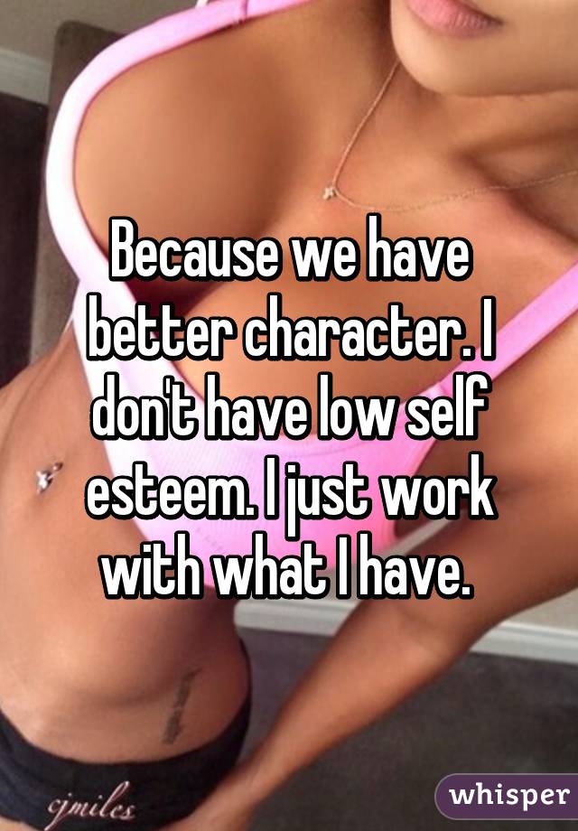 Because we have better character. I don't have low self esteem. I just work with what I have. 