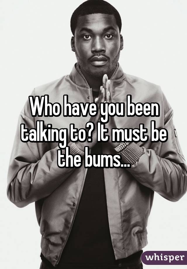 Who have you been talking to? It must be the bums...