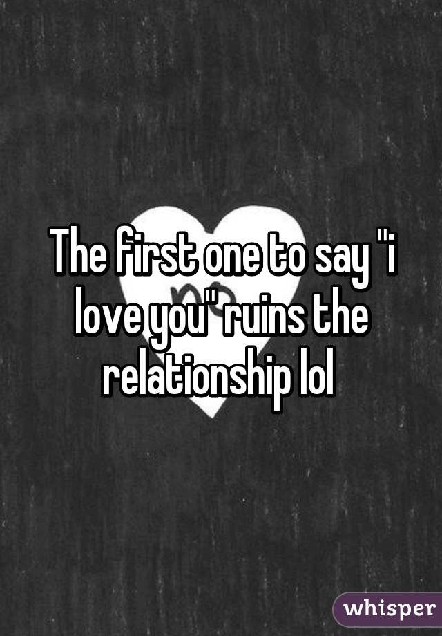 The first one to say "i love you" ruins the relationship lol 