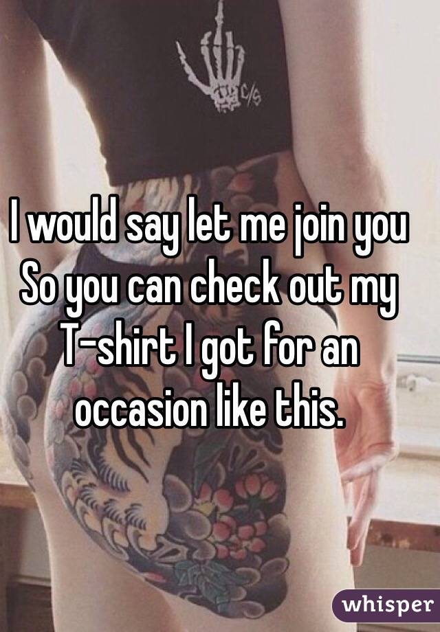 I would say let me join you
So you can check out my
T-shirt I got for an occasion like this.