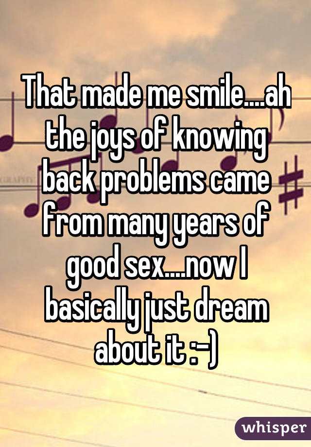 That made me smile....ah the joys of knowing back problems came from many years of good sex....now I basically just dream about it :-)