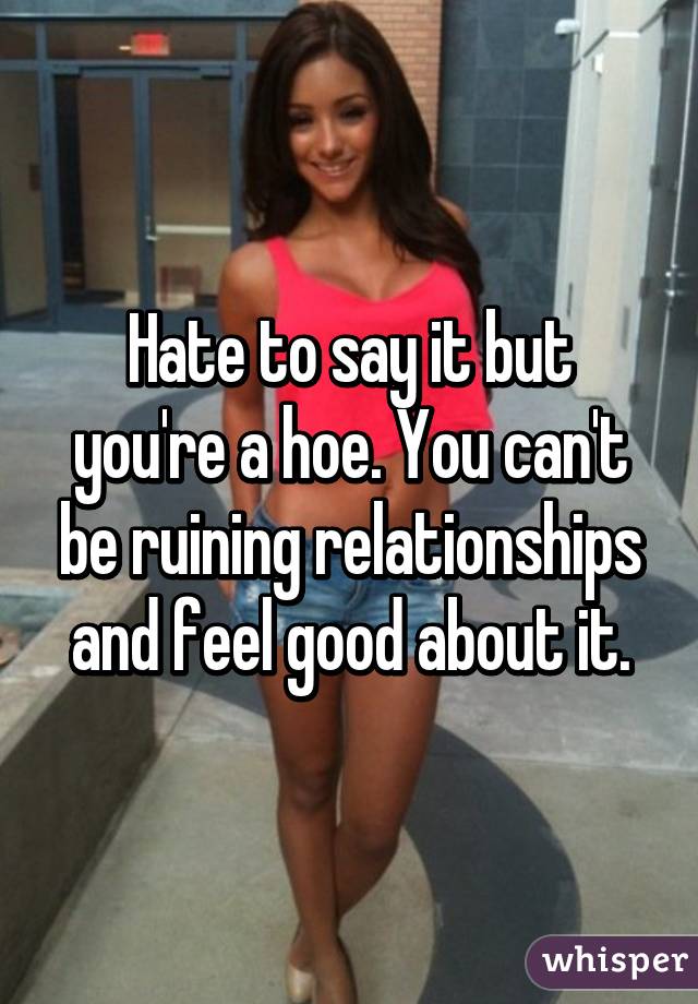 Hate to say it but you're a hoe. You can't be ruining relationships and feel good about it.