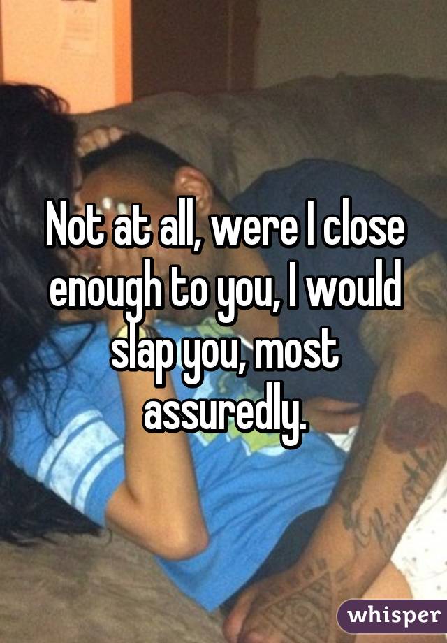 Not at all, were I close enough to you, I would slap you, most assuredly.