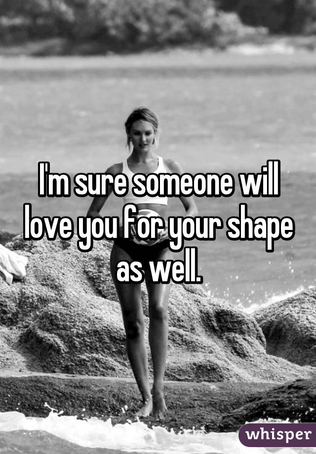 I'm sure someone will love you for your shape as well.