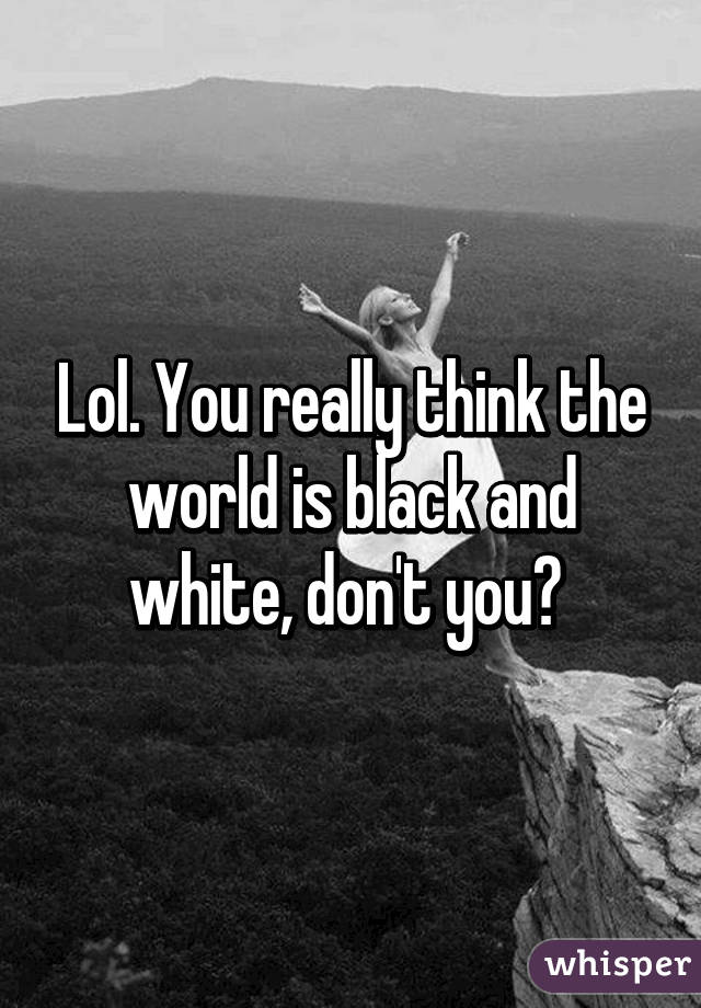 Lol. You really think the world is black and white, don't you? 