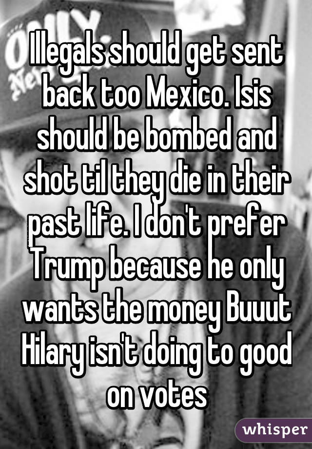 Illegals should get sent back too Mexico. Isis should be bombed and shot til they die in their past life. I don't prefer Trump because he only wants the money Buuut Hilary isn't doing to good on votes