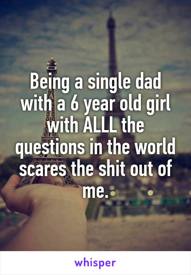 Being a single dad with a 6 year old girl with ALLL the questions in the world scares the shit out of me.