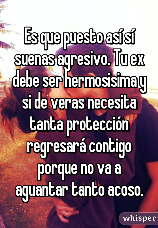 Es que puesto así sí suenas agresivo. Tu ex debe ser hermosisima y si de veras necesita tanta protección regresará contigo porque no va a aguantar tanto acoso.