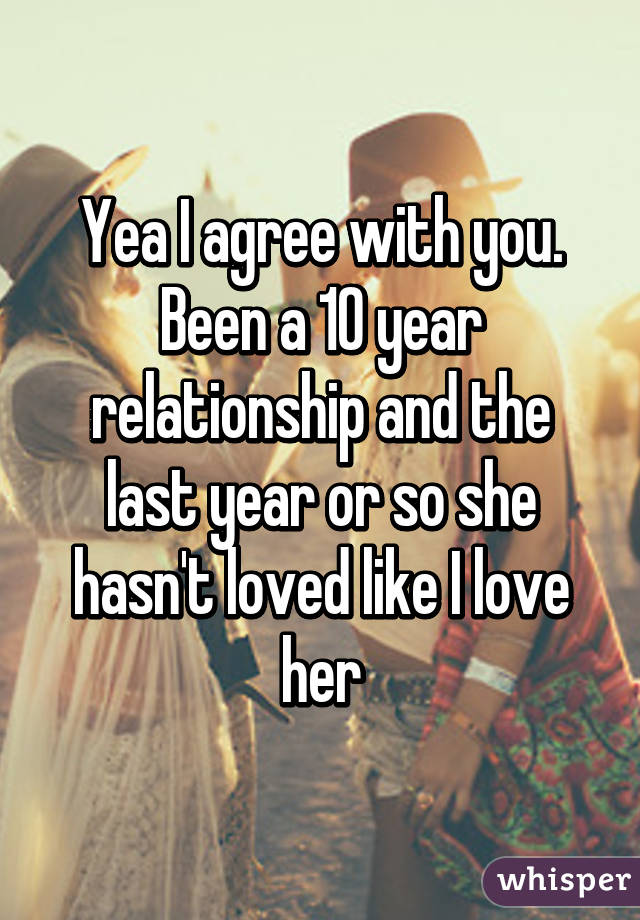 Yea I agree with you. Been a 10 year relationship and the last year or so she hasn't loved like I love her