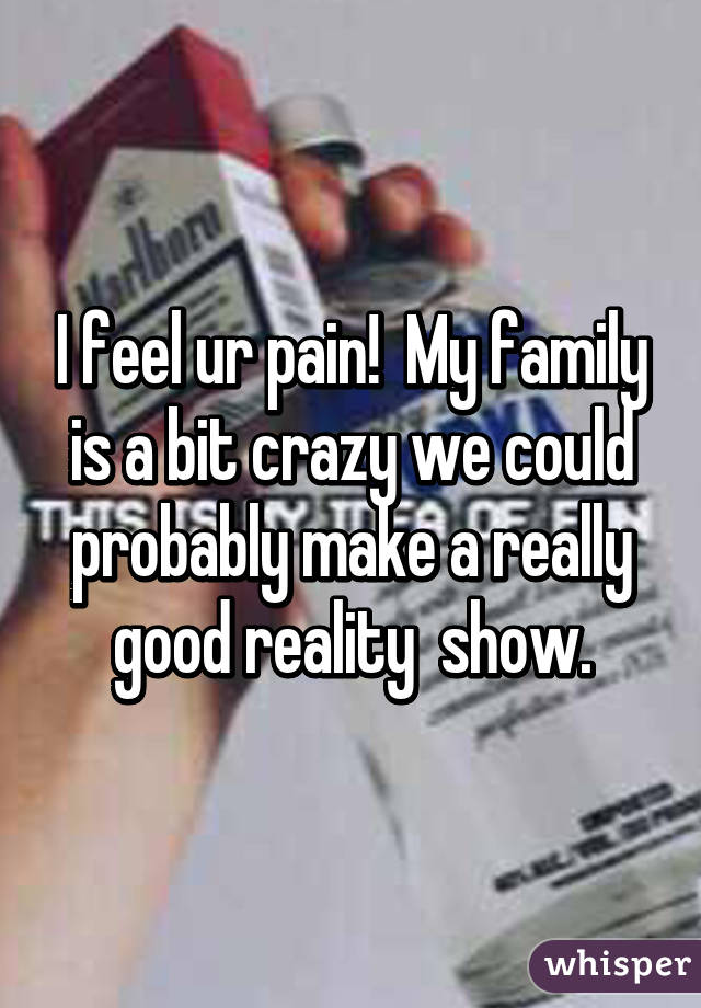 I feel ur pain!  My family is a bit crazy we could probably make a really good reality  show.