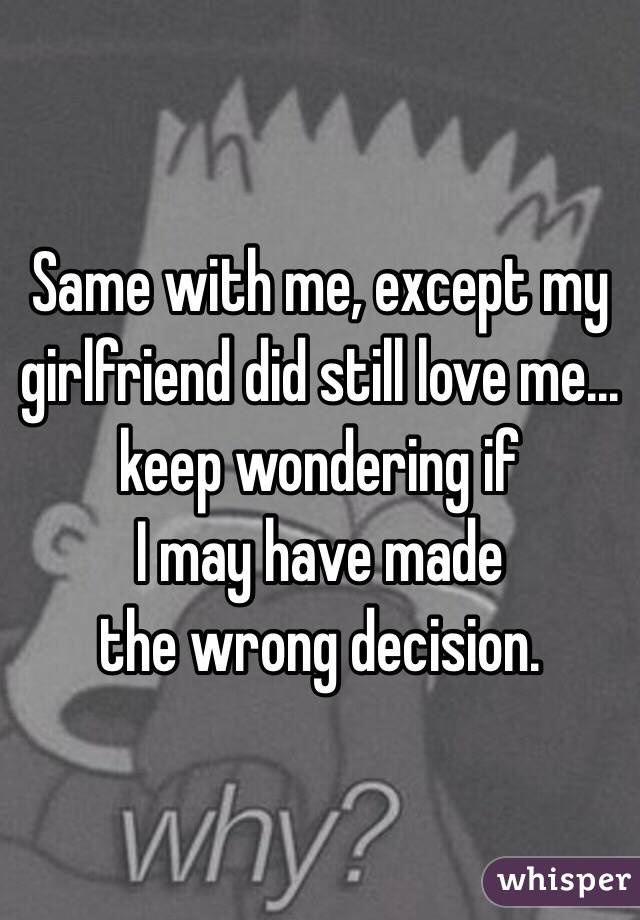 Same with me, except my girlfriend did still love me... keep wondering if 
I may have made 
the wrong decision. 