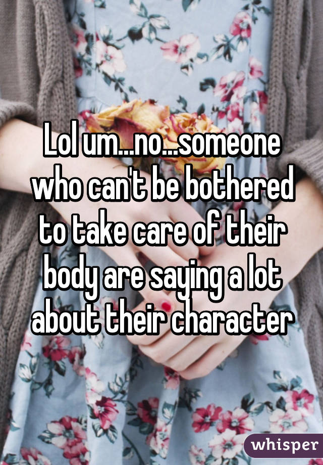 Lol um...no...someone who can't be bothered to take care of their body are saying a lot about their character