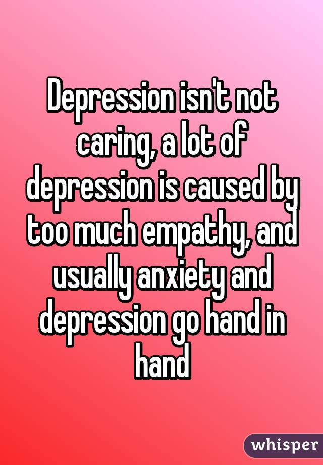 Depression isn't not caring, a lot of depression is caused by too much empathy, and usually anxiety and depression go hand in hand