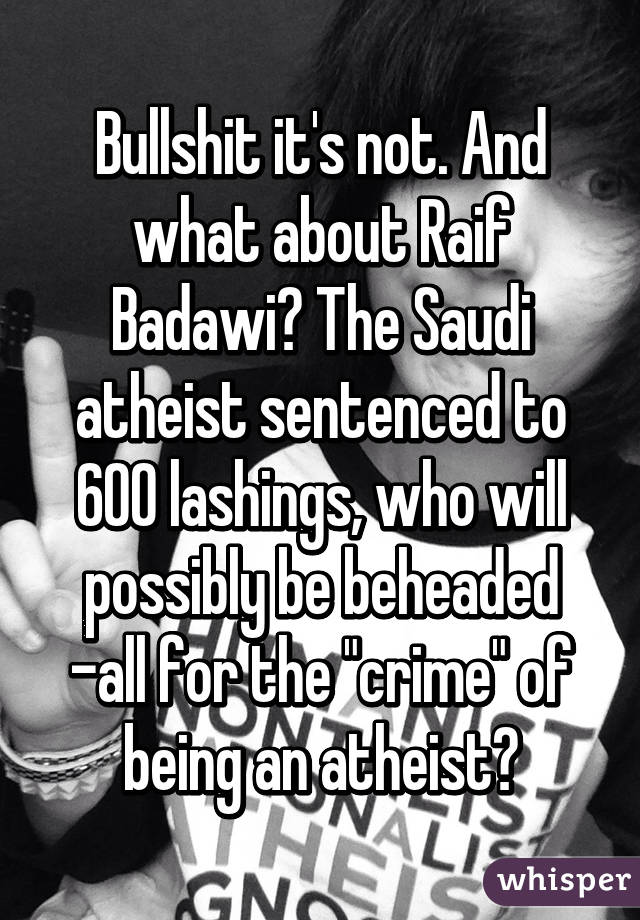 Bullshit it's not. And what about Raif Badawi? The Saudi atheist sentenced to 600 lashings, who will possibly be beheaded -all for the "crime" of being an atheist?