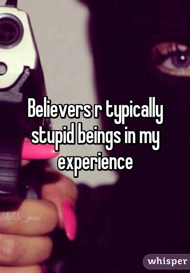 Believers r typically stupid beings in my experience