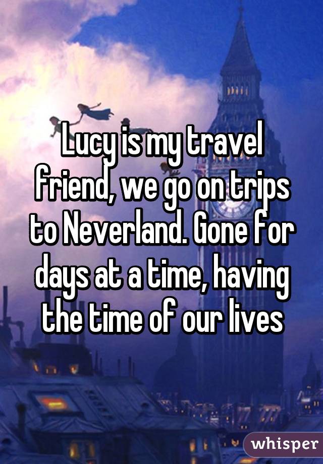 Lucy is my travel friend, we go on trips to Neverland. Gone for days at a time, having the time of our lives