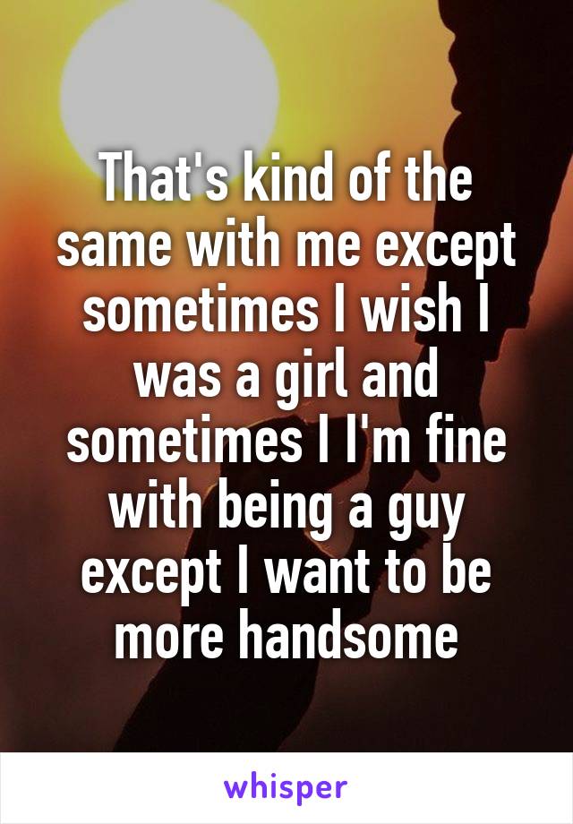 That's kind of the same with me except sometimes I wish I was a girl and sometimes I I'm fine with being a guy except I want to be more handsome