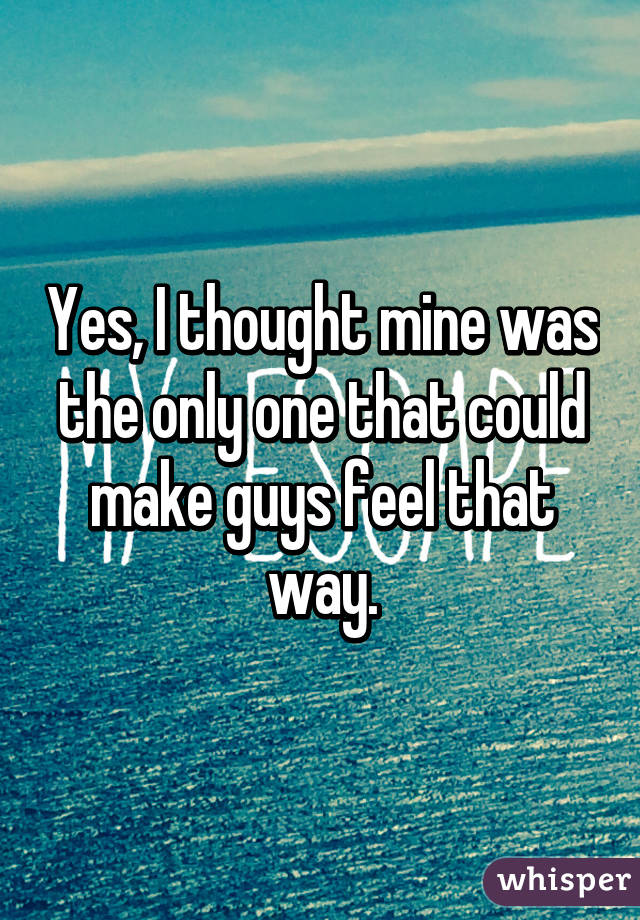 Yes, I thought mine was the only one that could make guys feel that way.