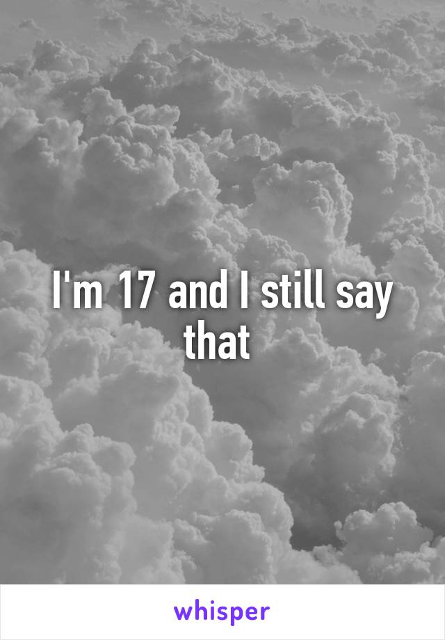 I'm 17 and I still say that 